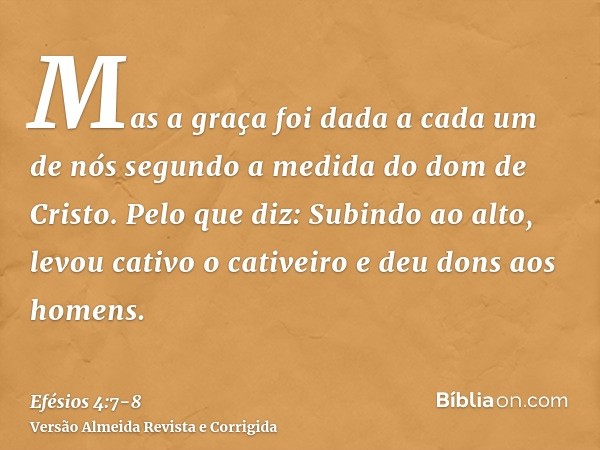 Mas a graça foi dada a cada um de nós segundo a medida do dom de Cristo.Pelo que diz: Subindo ao alto, levou cativo o cativeiro e deu dons aos homens.