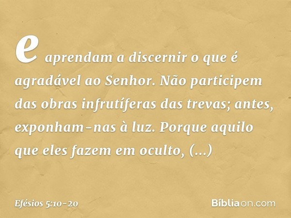 e aprendam a discernir o que é agradável ao Senhor. Não participem das obras infrutíferas das trevas; antes, exponham-nas à luz. Porque aquilo que eles fazem em