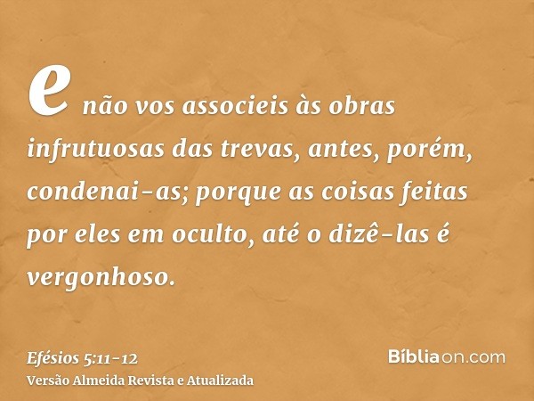 e não vos associeis às obras infrutuosas das trevas, antes, porém, condenai-as;porque as coisas feitas por eles em oculto, até o dizê-las é vergonhoso.