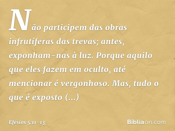 Não participem das obras infrutíferas das trevas; antes, exponham-nas à luz. Porque aquilo que eles fazem em oculto, até mencionar é vergonhoso. Mas, tudo o que