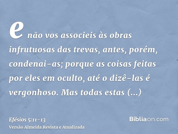 e não vos associeis às obras infrutuosas das trevas, antes, porém, condenai-as;porque as coisas feitas por eles em oculto, até o dizê-las é vergonhoso.Mas todas