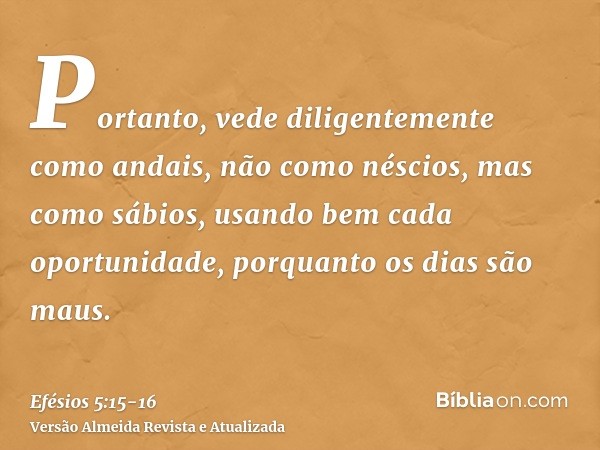 Portanto, vede diligentemente como andais, não como néscios, mas como sábios,usando bem cada oportunidade, porquanto os dias são maus.