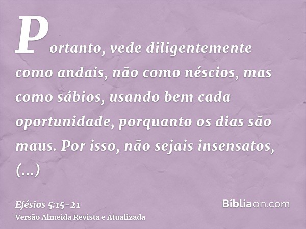 Portanto, vede diligentemente como andais, não como néscios, mas como sábios,usando bem cada oportunidade, porquanto os dias são maus.Por isso, não sejais insen