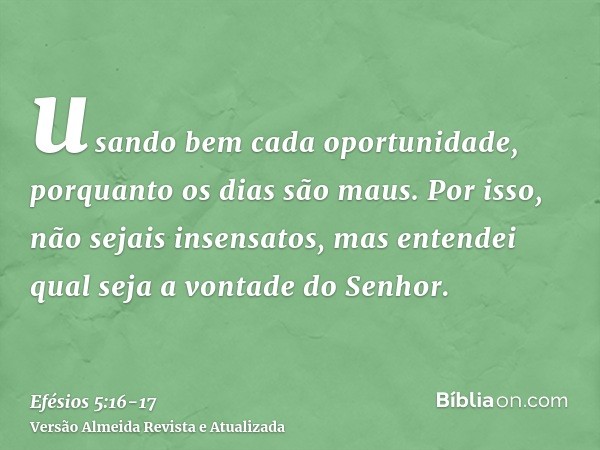 usando bem cada oportunidade, porquanto os dias são maus.Por isso, não sejais insensatos, mas entendei qual seja a vontade do Senhor.