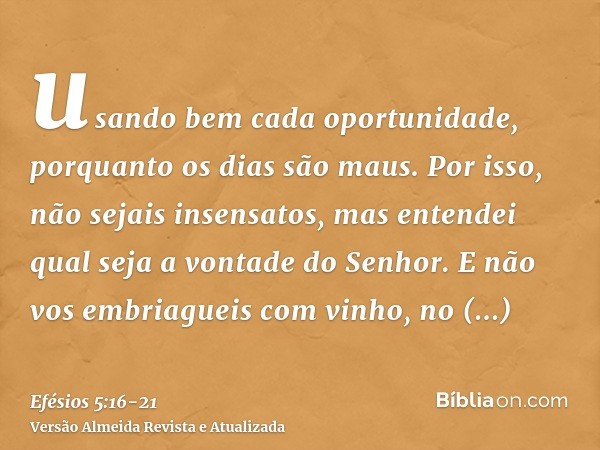 usando bem cada oportunidade, porquanto os dias são maus.Por isso, não sejais insensatos, mas entendei qual seja a vontade do Senhor.E não vos embriagueis com v