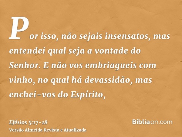 Por isso, não sejais insensatos, mas entendei qual seja a vontade do Senhor.E não vos embriagueis com vinho, no qual há devassidão, mas enchei-vos do Espírito,