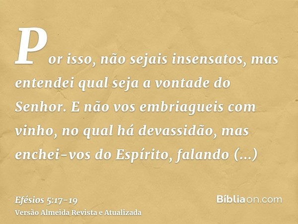 Por isso, não sejais insensatos, mas entendei qual seja a vontade do Senhor.E não vos embriagueis com vinho, no qual há devassidão, mas enchei-vos do Espírito,f