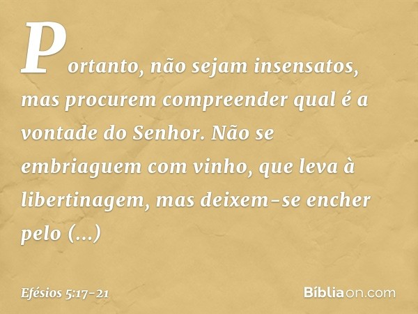 Portanto, não sejam insensatos, mas procurem compreender qual é a vontade do Senhor. Não se embriaguem com vinho, que leva à libertinagem, mas deixem-se encher