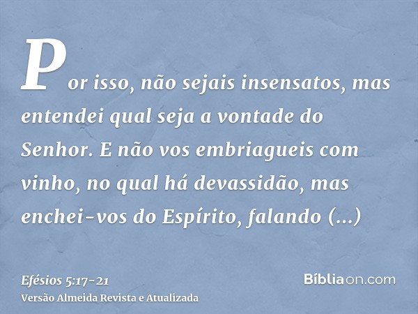 Por isso, não sejais insensatos, mas entendei qual seja a vontade do Senhor.E não vos embriagueis com vinho, no qual há devassidão, mas enchei-vos do Espírito,f