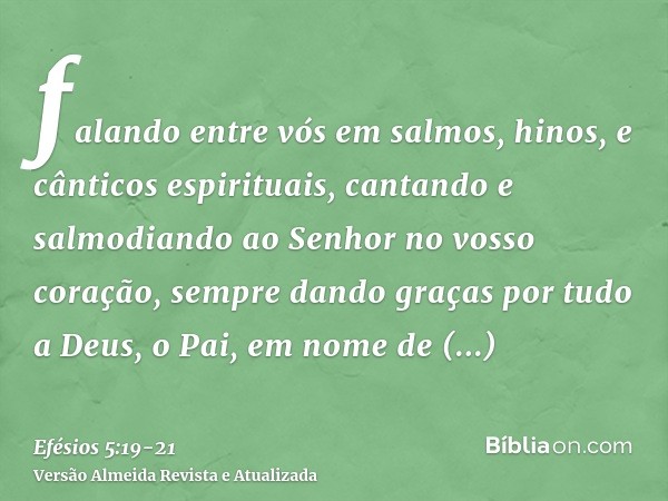 falando entre vós em salmos, hinos, e cânticos espirituais, cantando e salmodiando ao Senhor no vosso coração,sempre dando graças por tudo a Deus, o Pai, em nom