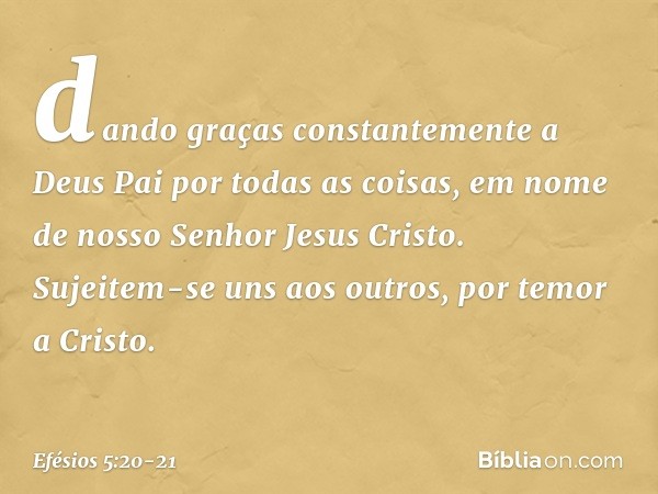 dando graças constantemente a Deus Pai por todas as coisas, em nome de nosso Senhor Jesus Cristo. Sujeitem-se uns aos outros, por temor a Cristo. -- Efésios 5:2