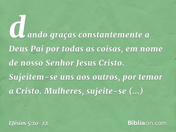 dando graças constantemente a Deus Pai por todas as coisas, em nome de nosso Senhor Jesus Cristo. Sujeitem-se uns aos outros, por temor a Cristo. Mulheres, suje