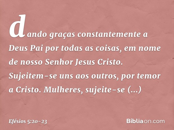 dando graças constantemente a Deus Pai por todas as coisas, em nome de nosso Senhor Jesus Cristo. Sujeitem-se uns aos outros, por temor a Cristo. Mulheres, suje