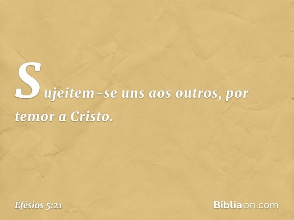 Sujeitem-se uns aos outros, por temor a Cristo. -- Efésios 5:21