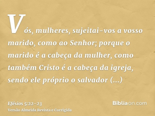 Vós, mulheres, sujeitai-vos a vosso marido, como ao Senhor;porque o marido é a cabeça da mulher, como também Cristo é a cabeça da igreja, sendo ele próprio o sa