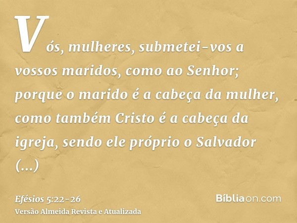 Vós, mulheres, submetei-vos a vossos maridos, como ao Senhor;porque o marido é a cabeça da mulher, como também Cristo é a cabeça da igreja, sendo ele próprio o 