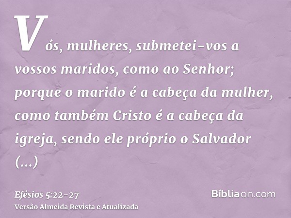 Vós, mulheres, submetei-vos a vossos maridos, como ao Senhor;porque o marido é a cabeça da mulher, como também Cristo é a cabeça da igreja, sendo ele próprio o 