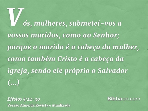 Vós, mulheres, submetei-vos a vossos maridos, como ao Senhor;porque o marido é a cabeça da mulher, como também Cristo é a cabeça da igreja, sendo ele próprio o 