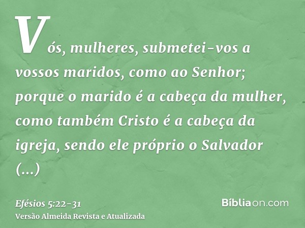 Vós, mulheres, submetei-vos a vossos maridos, como ao Senhor;porque o marido é a cabeça da mulher, como também Cristo é a cabeça da igreja, sendo ele próprio o