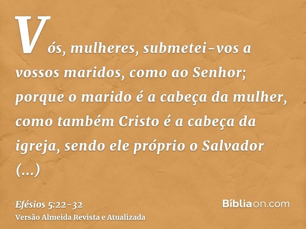 Vós, mulheres, submetei-vos a vossos maridos, como ao Senhor;porque o marido é a cabeça da mulher, como também Cristo é a cabeça da igreja, sendo ele próprio o
