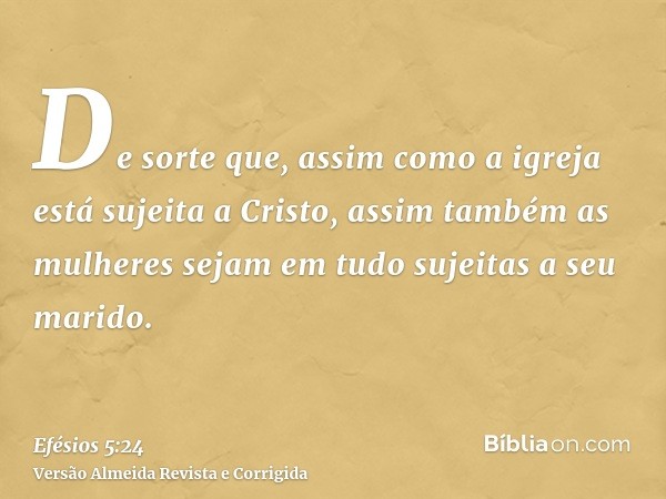 De sorte que, assim como a igreja está sujeita a Cristo, assim também as mulheres sejam em tudo sujeitas a seu marido.