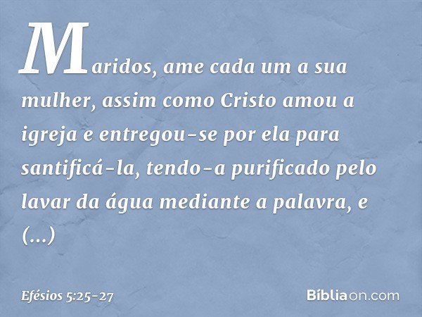 Maridos, ame cada um a sua mulher, assim como Cristo amou a igreja e entregou-se por ela para santificá-la, tendo-a purificado pelo lavar da água mediante a pal