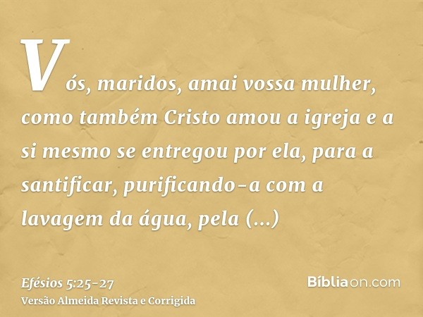 Vós, maridos, amai vossa mulher, como também Cristo amou a igreja e a si mesmo se entregou por ela,para a santificar, purificando-a com a lavagem da água, pela 