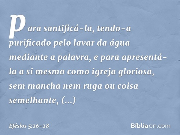 para santificá-la, tendo-a purificado pelo lavar da água mediante a palavra, e para apresentá-la a si mesmo como igreja gloriosa, sem mancha nem ruga ou coisa s