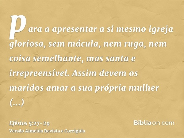 para a apresentar a si mesmo igreja gloriosa, sem mácula, nem ruga, nem coisa semelhante, mas santa e irrepreensível.Assim devem os maridos amar a sua própria m