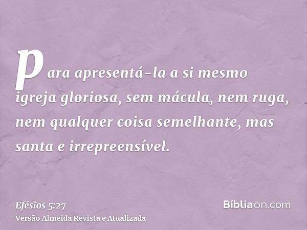 para apresentá-la a si mesmo igreja gloriosa, sem mácula, nem ruga, nem qualquer coisa semelhante, mas santa e irrepreensível.