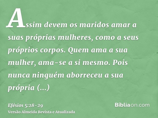 Assim devem os maridos amar a suas próprias mulheres, como a seus próprios corpos. Quem ama a sua mulher, ama-se a si mesmo.Pois nunca ninguém aborreceu a sua p