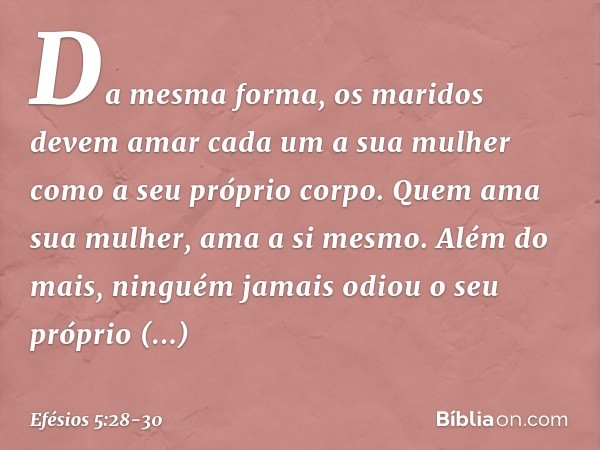 Da mesma forma, os maridos devem amar cada um a sua mulher como a seu próprio corpo. Quem ama sua mulher, ama a si mesmo. Além do mais, ninguém jamais odiou o s