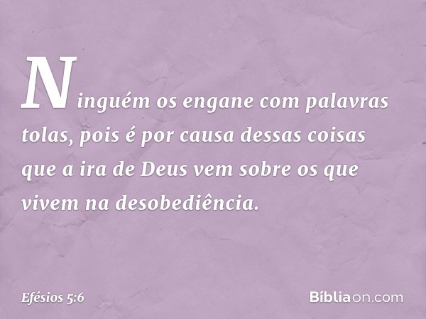 Ninguém os engane com palavras tolas, pois é por causa dessas coisas que a ira de Deus vem sobre os que vivem na desobediência. -- Efésios 5:6