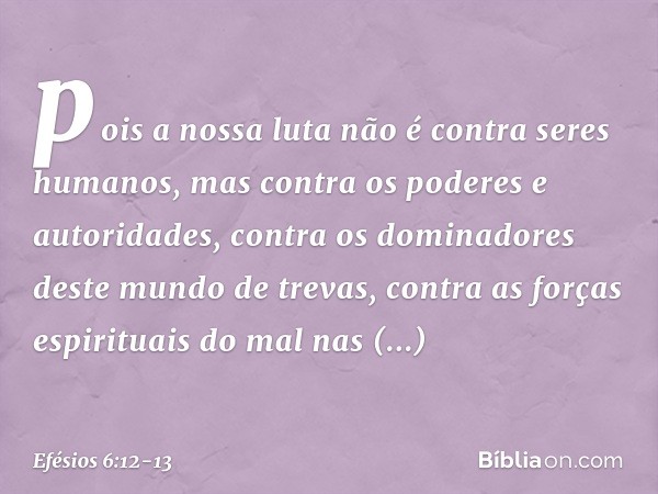 pois a nossa luta não é contra seres humanos, mas contra os poderes e autoridades, contra os dominadores deste mundo de trevas, contra as forças espirituais do
