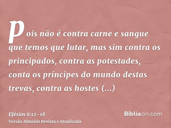 pois não é contra carne e sangue que temos que lutar, mas sim contra os principados, contra as potestades, conta os príncipes do mundo destas trevas, contra as 