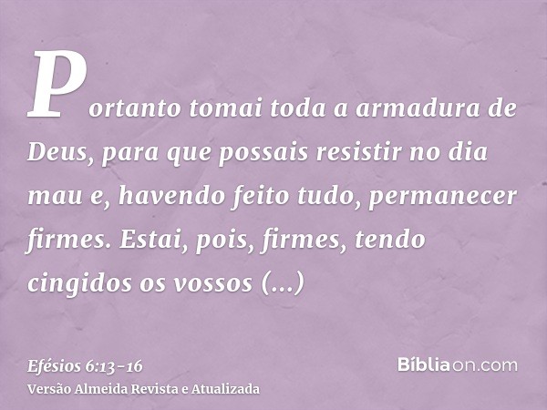 Portanto tomai toda a armadura de Deus, para que possais resistir no dia mau e, havendo feito tudo, permanecer firmes.Estai, pois, firmes, tendo cingidos os vos