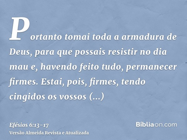 Portanto tomai toda a armadura de Deus, para que possais resistir no dia mau e, havendo feito tudo, permanecer firmes.Estai, pois, firmes, tendo cingidos os vos