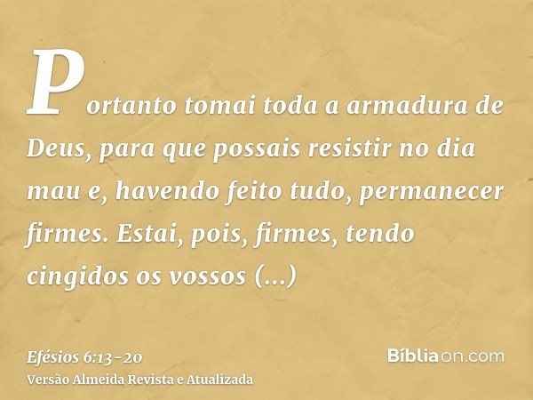 Portanto tomai toda a armadura de Deus, para que possais resistir no dia mau e, havendo feito tudo, permanecer firmes.Estai, pois, firmes, tendo cingidos os vos