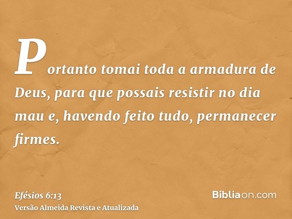 Portanto tomai toda a armadura de Deus, para que possais resistir no dia mau e, havendo feito tudo, permanecer firmes.