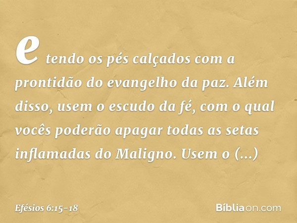 e tendo os pés calçados com a prontidão do evangelho da paz. Além disso, usem o escudo da fé, com o qual vocês poderão apagar todas as setas inflamadas do Malig