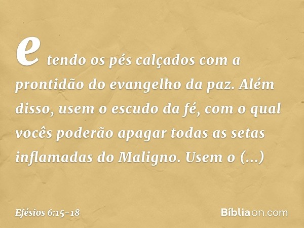 e tendo os pés calçados com a prontidão do evangelho da paz. Além disso, usem o escudo da fé, com o qual vocês poderão apagar todas as setas inflamadas do Malig