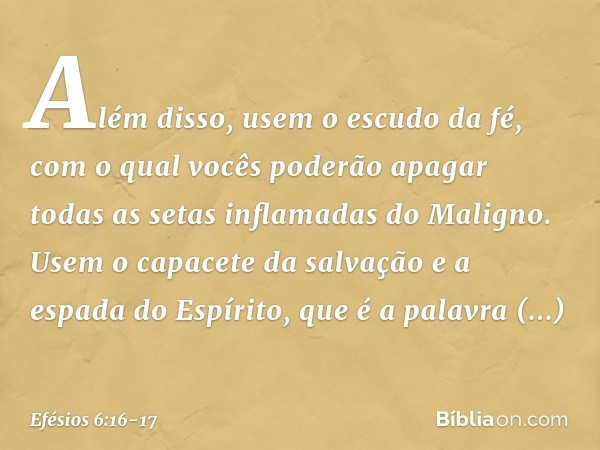 Além disso, usem o escudo da fé, com o qual vocês poderão apagar todas as setas inflamadas do Maligno. Usem o capacete da salvação e a espada do Espírito, que é