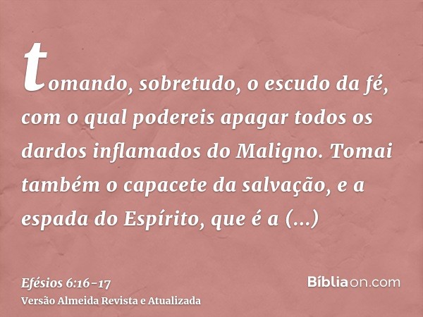 tomando, sobretudo, o escudo da fé, com o qual podereis apagar todos os dardos inflamados do Maligno.Tomai também o capacete da salvação, e a espada do Espírito