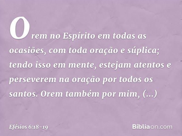 Orem no Espírito em todas as ocasiões, com toda oração e súplica; tendo isso em mente, estejam atentos e perseverem na oração por todos os santos. Orem também p