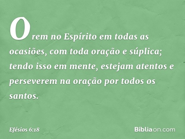 Orem no Espírito em todas as ocasiões, com toda oração e súplica; tendo isso em mente, estejam atentos e perseverem na oração por todos os santos. -- Efésios 6: