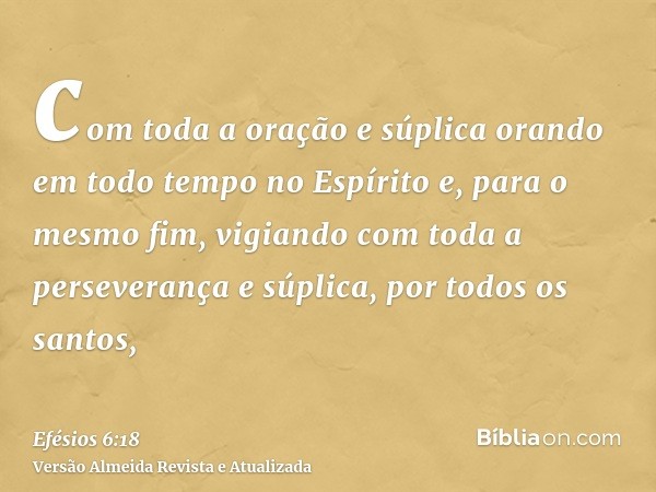 com toda a oração e súplica orando em todo tempo no Espírito e, para o mesmo fim, vigiando com toda a perseverança e súplica, por todos os santos,