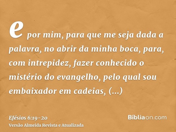 e por mim, para que me seja dada a palavra, no abrir da minha boca, para, com intrepidez, fazer conhecido o mistério do evangelho,pelo qual sou embaixador em ca