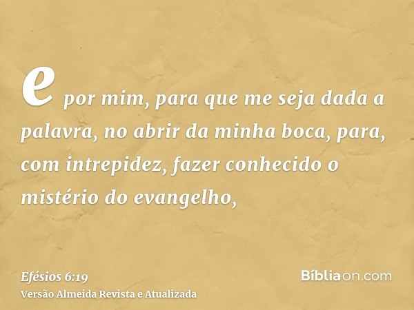 e por mim, para que me seja dada a palavra, no abrir da minha boca, para, com intrepidez, fazer conhecido o mistério do evangelho,