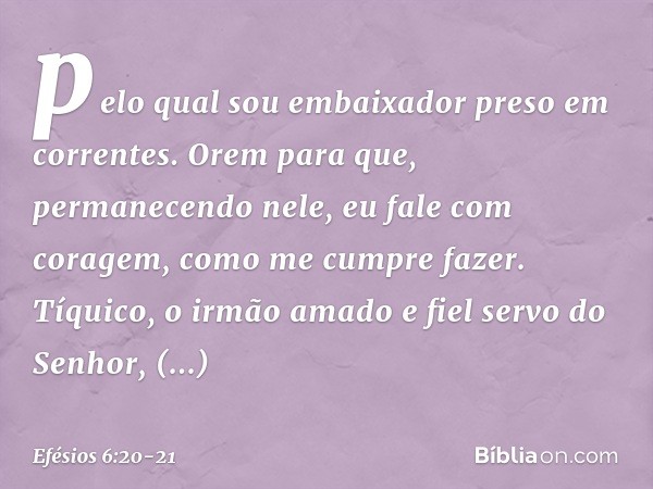 pelo qual sou embaixador preso em correntes. Orem para que, permanecendo nele, eu fale com coragem, como me cumpre fazer. Tíquico, o irmão amado e fiel servo do
