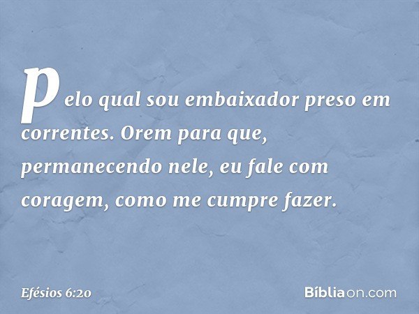 pelo qual sou embaixador preso em correntes. Orem para que, permanecendo nele, eu fale com coragem, como me cumpre fazer. -- Efésios 6:20